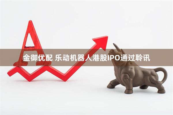 金御优配 乐动机器人港股IPO通过聆讯