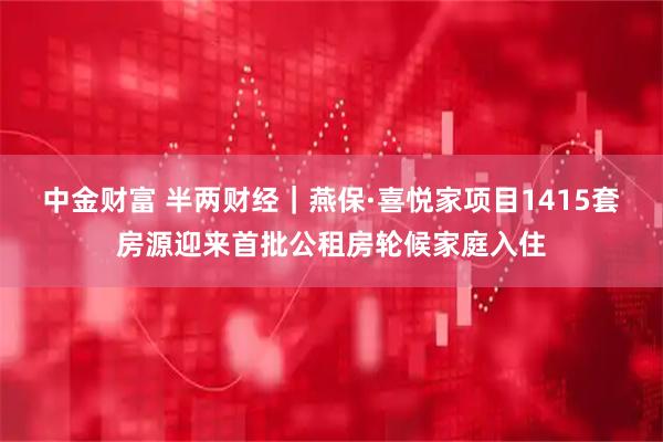中金财富 半两财经｜燕保·喜悦家项目1415套房源迎来首批公租房轮候家庭入住